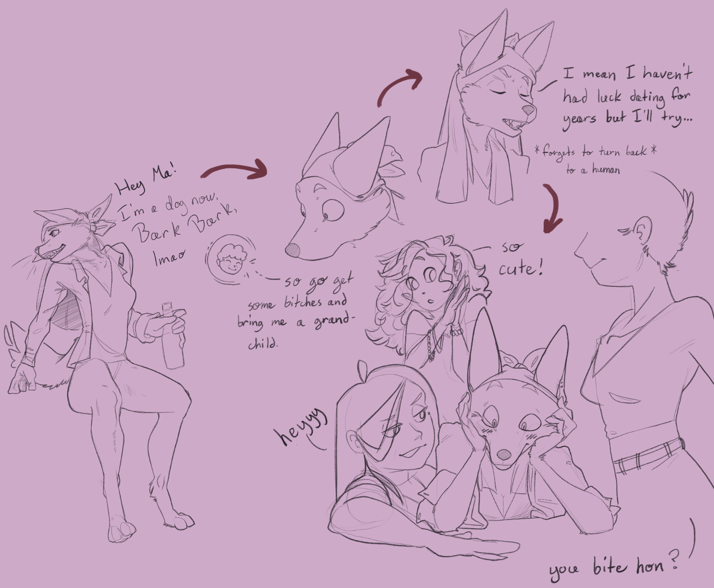 In drawing 1: Canine woman in a shirt, undershirt, and underwear, with her hair tied back in a bandana, holding a bottle. She's looking behind her to yell, "Hey ma! I'm a dog now, Bark Bark! Lmao." Presumably she used magic to transform herself for fun.
Drawing 2: Her Ma responds, "So go get some bitches and bring me a grandchild." Idiot lesbian is taken aback at that.
Drawing 3: She looks agitated, and mutters, "I mean I haven't had luck dating for years, but I'll try..." There is a note stating that she forgot to turn herself back into a human before going. Let's assume she remembered pants.
Drawing 4: Idiot lesbian dog with her head in her hands, at the gay bar, utterly shocked, and blushing. She's surrounded by women. A slightly chubby woman slides her hand closer along the table and says "heyyy," in a forward approach. A second woman with curly hair fawns from behind, saying to herself, "so cute!" A third woman is asking the idiot if she bites.